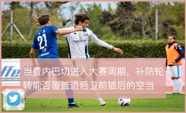 当费内巴切进入大赛周期,补防轮转能否覆盖边后卫前插后的空当