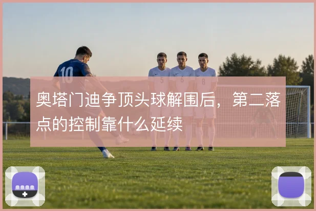 奥塔门迪争顶头球解围后,第二落点的控制靠什么延续