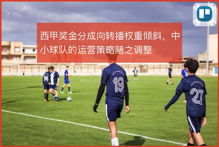 西甲奖金分成向转播权重倾斜,中小球队的运营策略随之调整