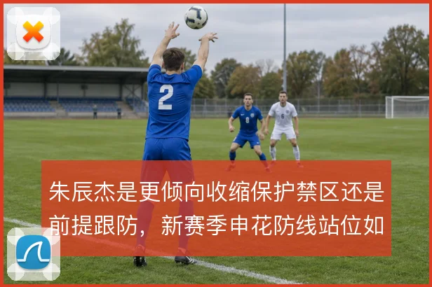 朱辰杰是更倾向收缩保护禁区还是前提跟防,新赛季申花防线站位如何取舍