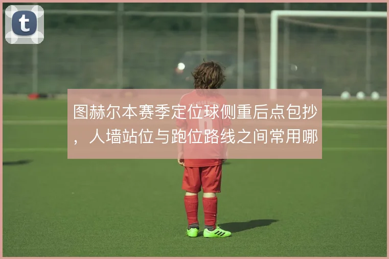 图赫尔本赛季定位球侧重后点包抄，人墙站位与跑位路线之间常用哪种设计