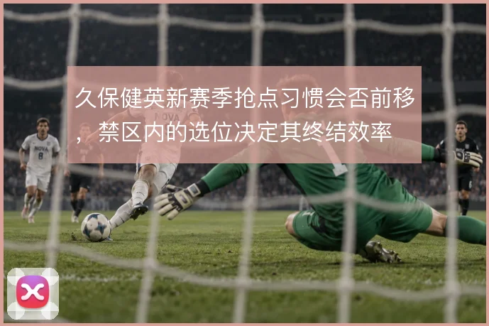 久保健英新赛季抢点习惯会否前移,禁区内的选位决定其终结效率