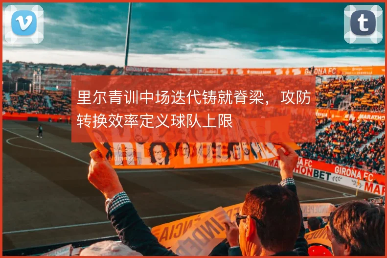 里尔青训中场迭代铸就脊梁,攻防转换效率定义球队上限