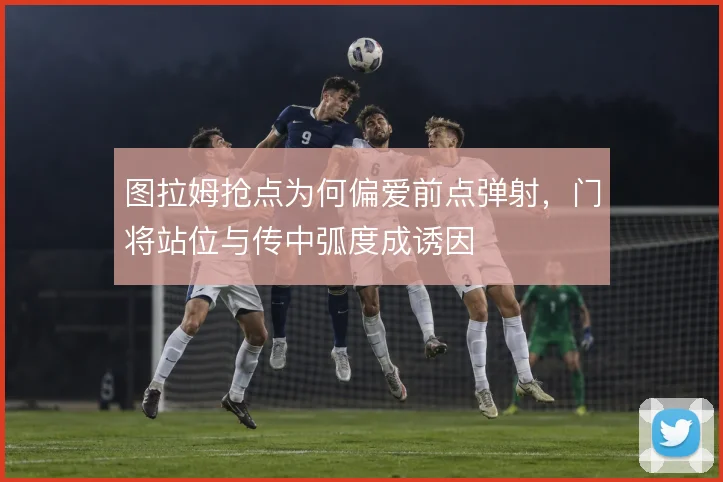 图拉姆抢点为何偏爱前点弹射，门将站位与传中弧度成诱因