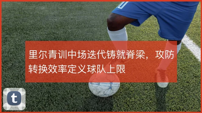 里尔青训中场迭代铸就脊梁,攻防转换效率定义球队上限