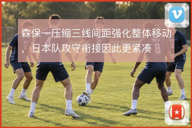 森保一压缩三线间距强化整体移动,日本队攻守衔接因此更紧凑