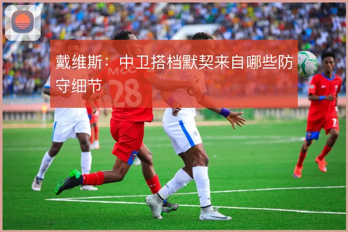戴维斯:中卫搭档默契来自哪些防守细节