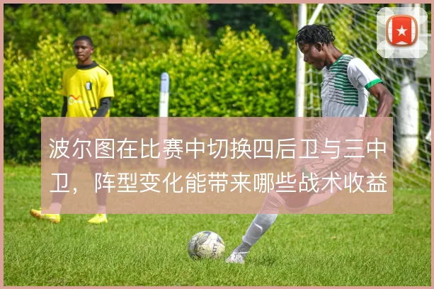 波尔图在比赛中切换四后卫与三中卫,阵型变化能带来哪些战术收益