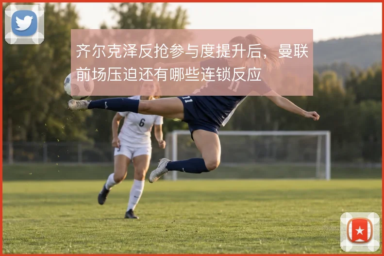 齐尔克泽反抢参与度提升后，曼联前场压迫还有哪些连锁反应