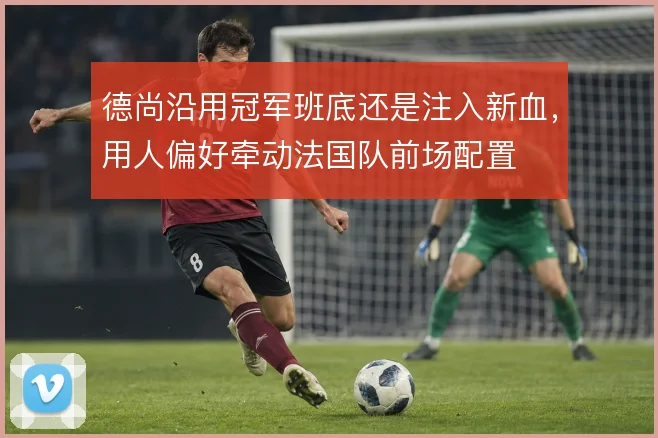 德尚沿用冠军班底还是注入新血，用人偏好牵动法国队前场配置