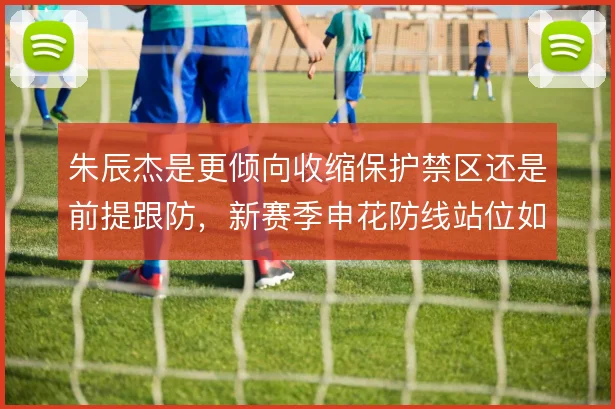 朱辰杰是更倾向收缩保护禁区还是前提跟防，新赛季申花防线站位如何取舍