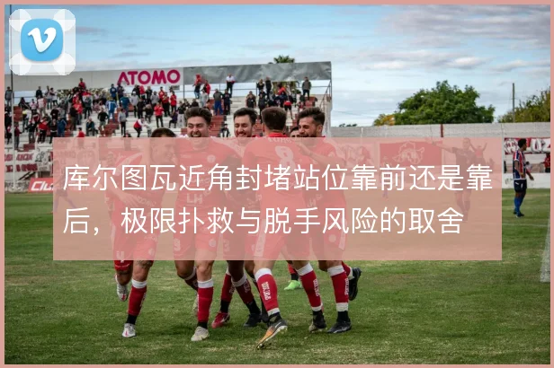 库尔图瓦近角封堵站位靠前还是靠后,极限扑救与脱手风险的取舍