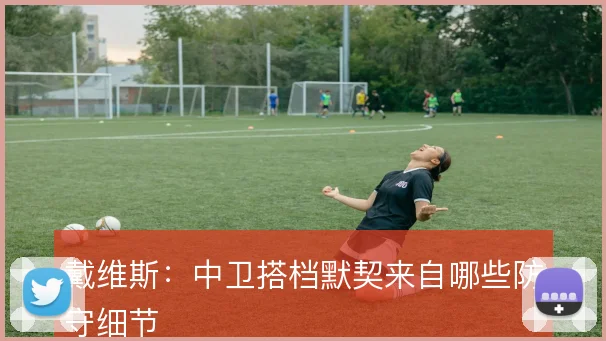 戴维斯:中卫搭档默契来自哪些防守细节