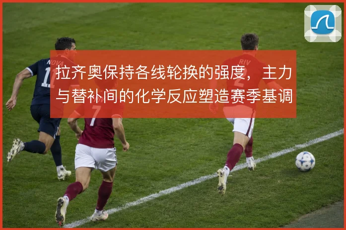 拉齐奥保持各线轮换的强度,主力与替补间的化学反应塑造赛季基调
