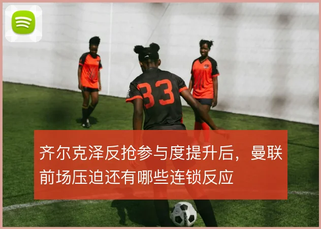 齐尔克泽反抢参与度提升后，曼联前场压迫还有哪些连锁反应