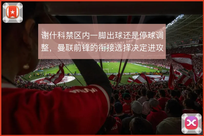 谢什科禁区内一脚出球还是停球调整，曼联前锋的衔接选择决定进攻节奏