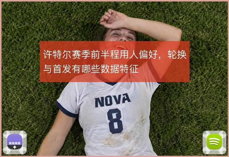 许特尔赛季前半程用人偏好，轮换与首发有哪些数据特征