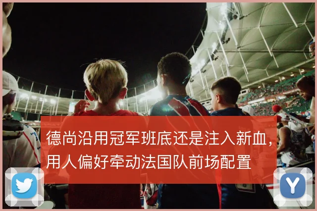 德尚沿用冠军班底还是注入新血，用人偏好牵动法国队前场配置